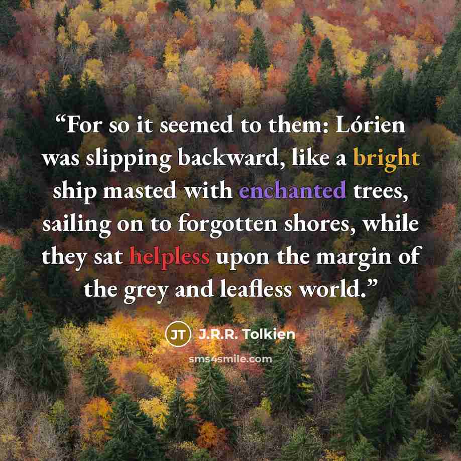 “For so it seemed to them: Lórien was slipping backward, like a bright ship masted with enchanted trees, sailing on to forgotten shores, while they sat helpless upon the margin of the grey and leafless world.” quote by J.R.R. Tolkien