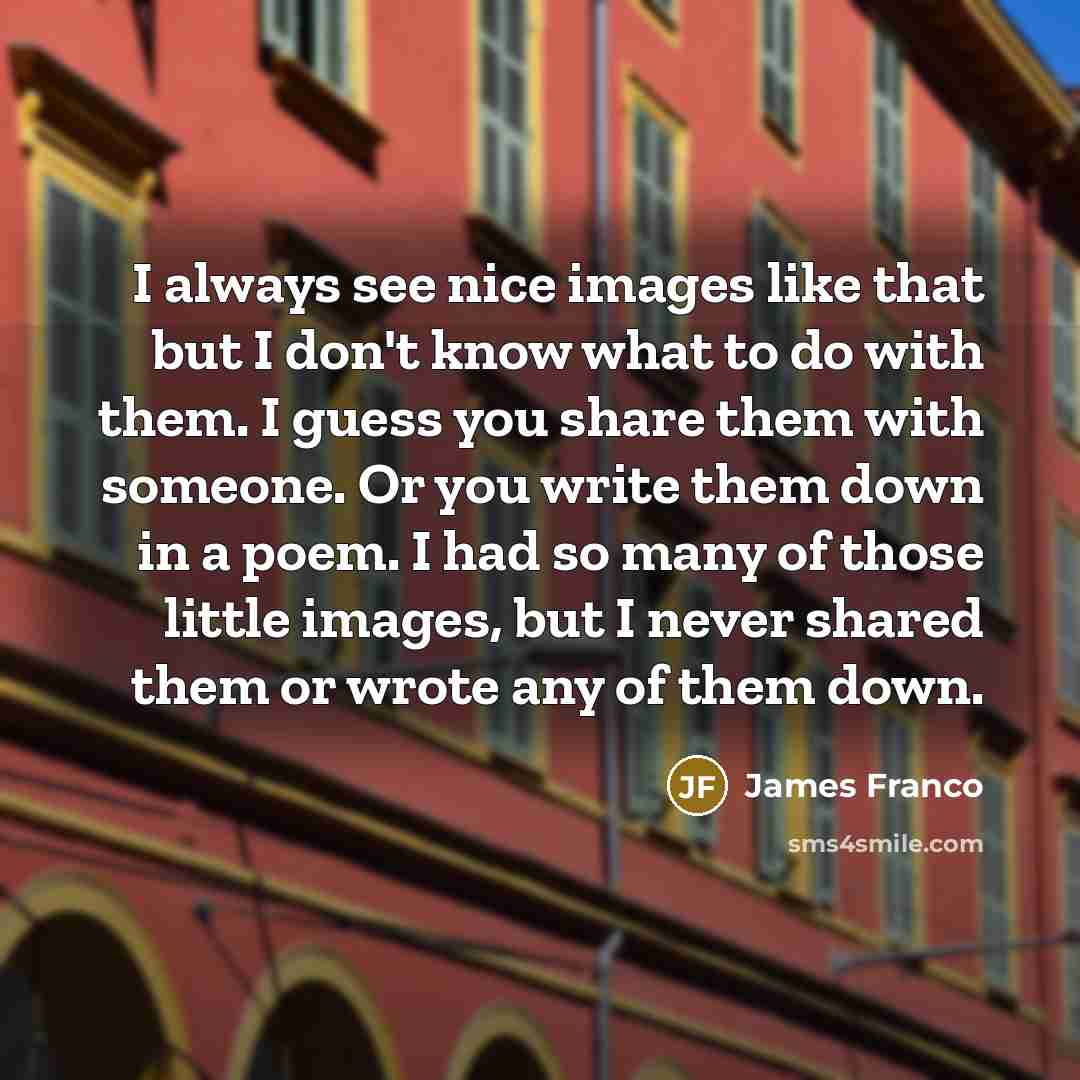 “I always see nice images like that but I don't know what to do with them. I guess you share them with someone. Or you write them down in a poem. I had so many of those little images, but I never shared them or wrote any of them down.” quote by James Franco