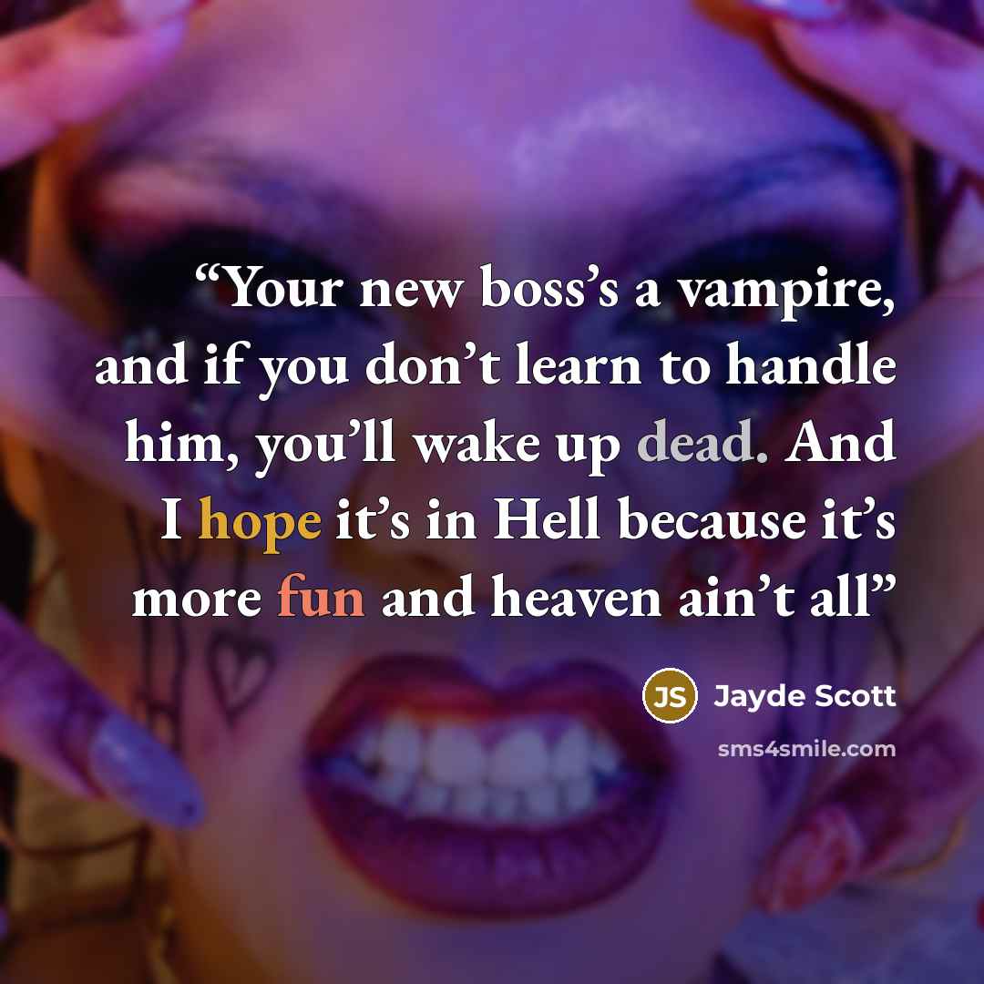 “Your new boss’s a vampire, and if you don’t learn to handle him, you’ll wake up dead. And I hope it’s in Hell because it’s more fun and heaven ain’t all” quote by Jayde Scott