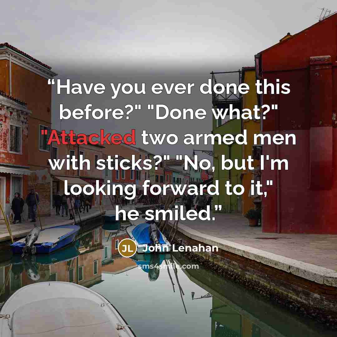 “Have you ever done this before?" "Done what?" "Attacked two armed men with sticks?" "No, but I'm looking forward to it," he smiled.” quote by John Lenahan