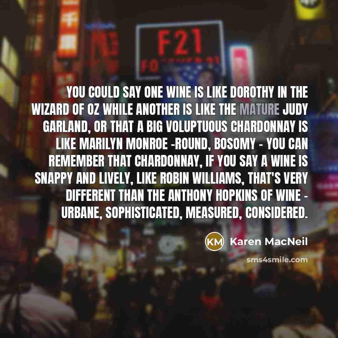 “You could say one wine is like Dorothy in the Wizard of Oz while another is like the mature Judy Garland, or that a big voluptuous chardonnay is like Marilyn Monroe -round, bosomy - you can remember that chardonnay, If you say a wine is snappy and lively, like Robin Williams, that's very different…” quote by Karen MacNeil