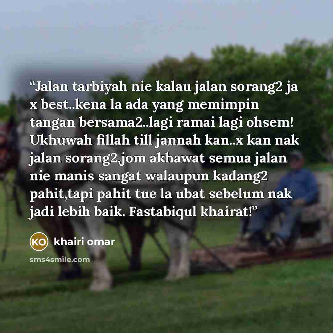 “Jalan tarbiyah nie kalau jalan sorang2 ja x best..kena la ada yang memimpin tangan bersama2..lagi ramai lagi ohsem! Ukhuwah fillah till jannah kan..x kan nak jalan sorang2,jom akhawat semua jalan nie manis sangat walaupun kadang2 pahit,tapi pahit tue la ubat sebelum nak jadi lebih baik. Fastabiqul…” quote by khairi omar