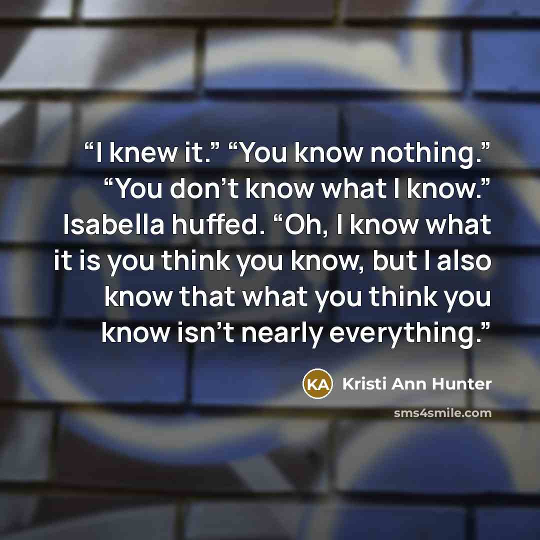 “I knew it.” “You know nothing.” “You don’t know what I know.” Isabella huffed. “Oh, I know what it is you think you know, but I also know that what you think you know isn’t nearly everything.” quote by Kristi Ann Hunter