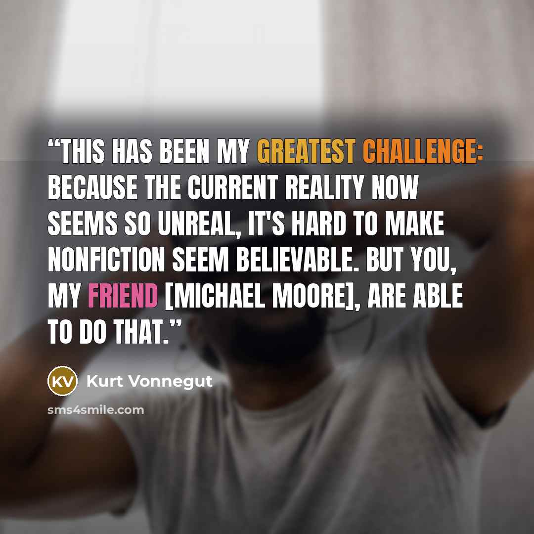 “This has been my greatest challenge: because the current reality now seems so unreal, it's hard to make nonfiction seem believable. But you, my friend [Michael Moore], are able to do that.” quote by Kurt Vonnegut
