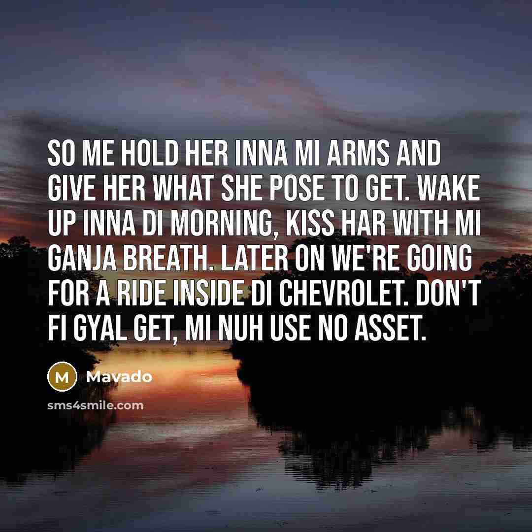 “So me hold her inna mi arms and give her what she pose to get. Wake up inna di morning, kiss har with mi ganja breath. Later on we're going for a ride inside di Chevrolet. Don't fi gyal get, mi nuh use no asset.” quote by Mavado