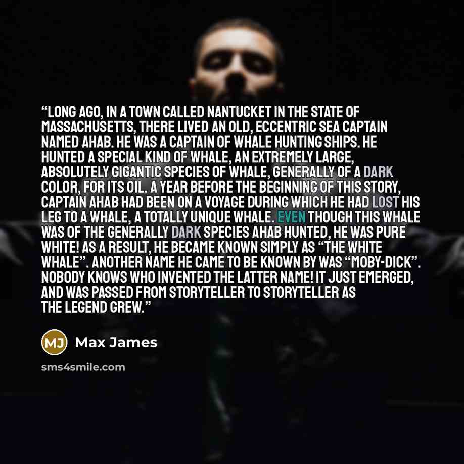 “Long ago, in a town called Nantucket in the state of Massachusetts, there lived an old, eccentric sea captain named Ahab. He was a captain of whale hunting ships. He hunted a special kind of whale, an extremely large, absolutely gigantic species of whale, generally of a dark color, for its oil. A…” quote by Max James