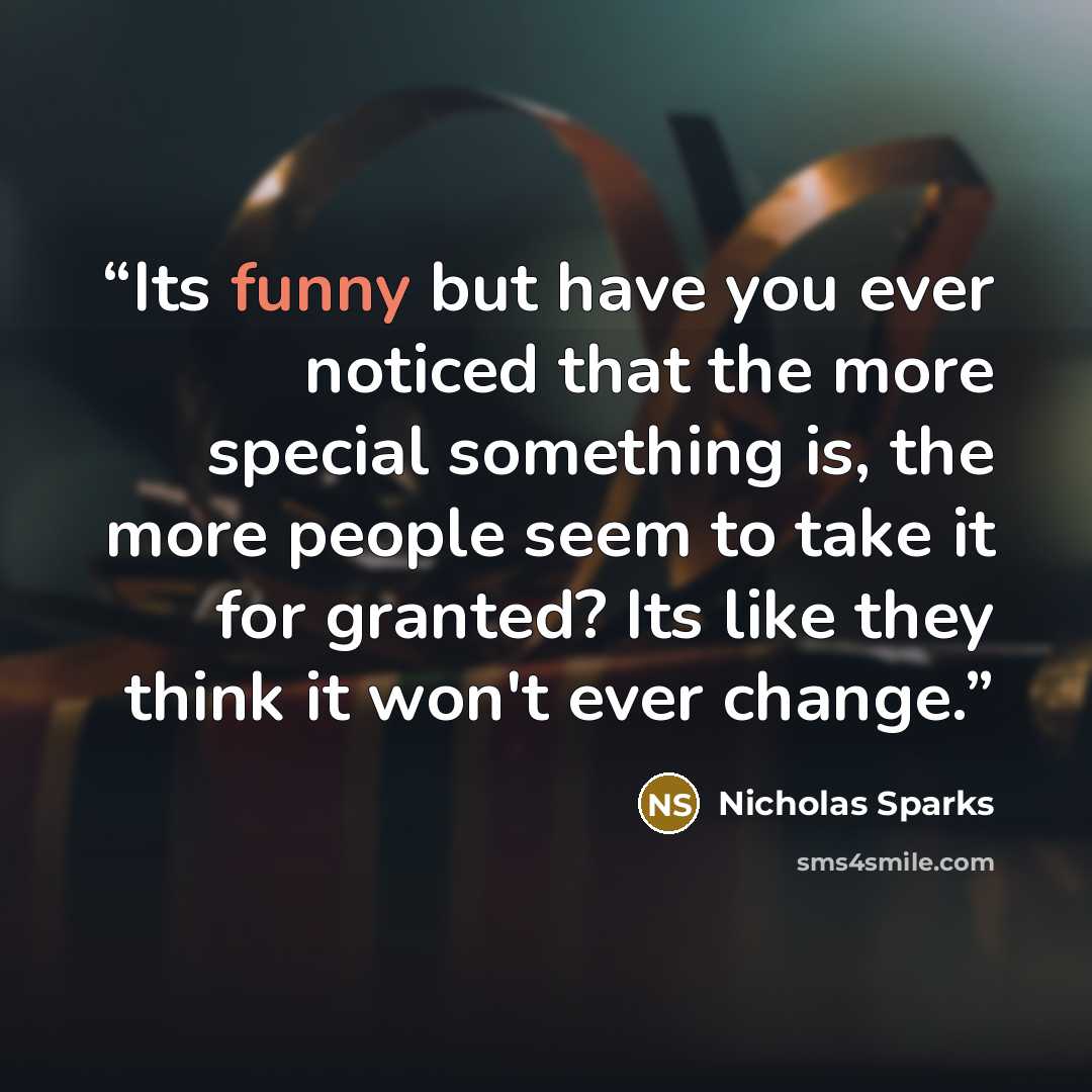 “Its funny but have you ever noticed that the more special something is, the more people seem to take it for granted? Its like they think it won't ever change.” quote by Nicholas Sparks