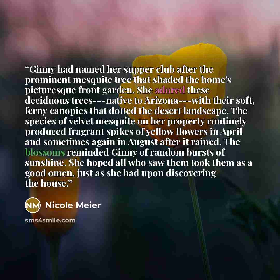 “Ginny had named her supper club after the prominent mesquite tree that shaded the home's picturesque front garden. She adored these deciduous trees---native to Arizona---with their soft, ferny canopies that dotted the desert landscape. The species of velvet mesquite on her property routinely…” quote by Nicole Meier