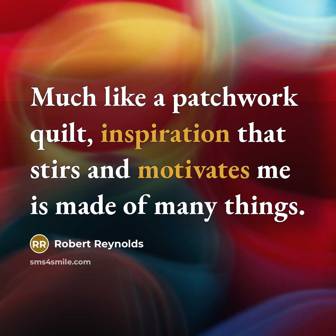 “Much like a patchwork quilt, inspiration that stirs and motivates me is made of many things.” quote by Robert Reynolds
