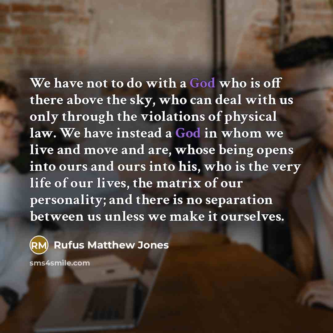 “We have not to do with a God who is off there above the sky, who can deal with us only through the violations of physical law. We have instead a God in whom we live and move and are, whose being opens into ours and ours into his, who is the very life of our lives, the matrix of our personality…” quote by Rufus Matthew Jones