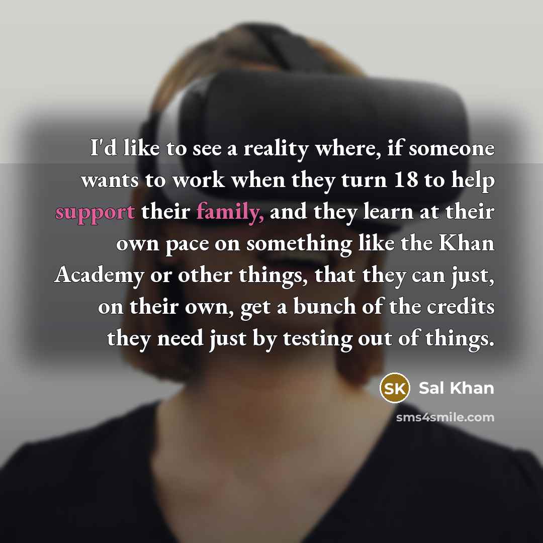 “I'd like to see a reality where, if someone wants to work when they turn 18 to help support their family, and they learn at their own pace on something like the Khan Academy or other things, that they can just, on their own, get a bunch of the credits they need just by testing out of things.” quote by Sal Khan