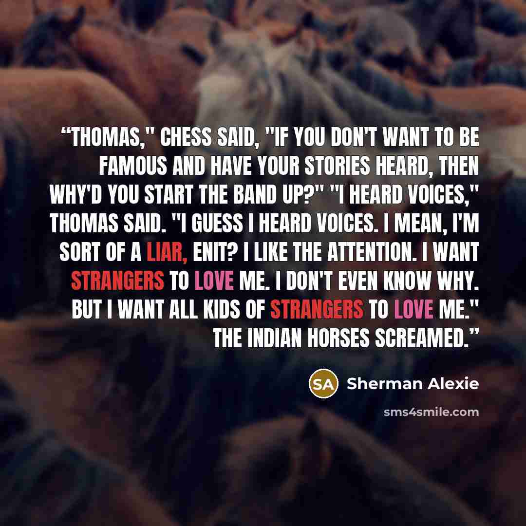 “Thomas," Chess said, "if you don't want to be famous and have your stories heard, then why'd you start the band up?" "I heard voices," Thomas said. "I guess I heard voices. I mean, I'm sort of a liar, enit? I like the attention. I want strangers to love me. I don't even know why. But I want all…” quote by Sherman Alexie