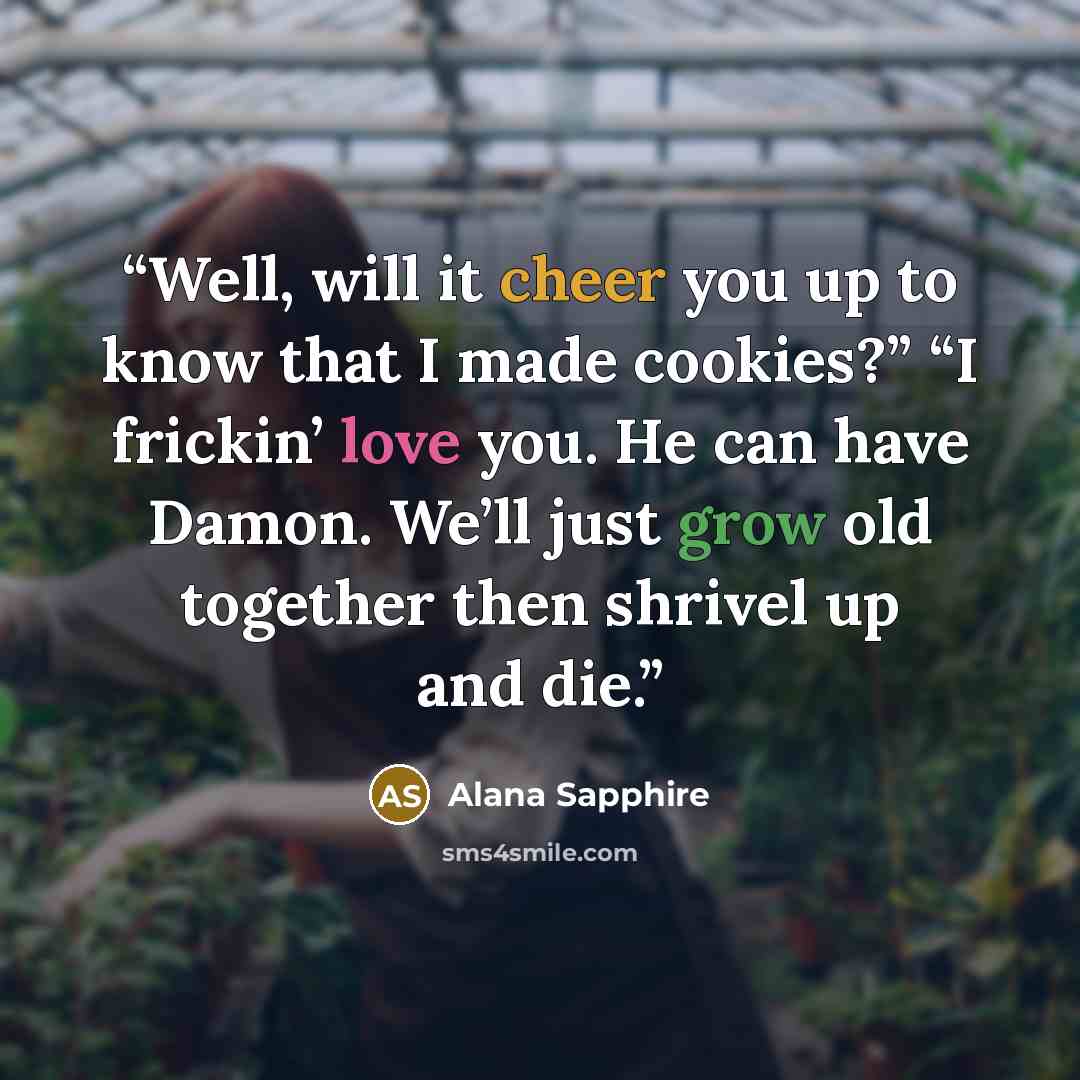 “Well, will it cheer you up to know that I made cookies?” “I frickin’ love you. He can have Damon. We’ll just grow old together then shrivel up and die.” quote by Alana Sapphire