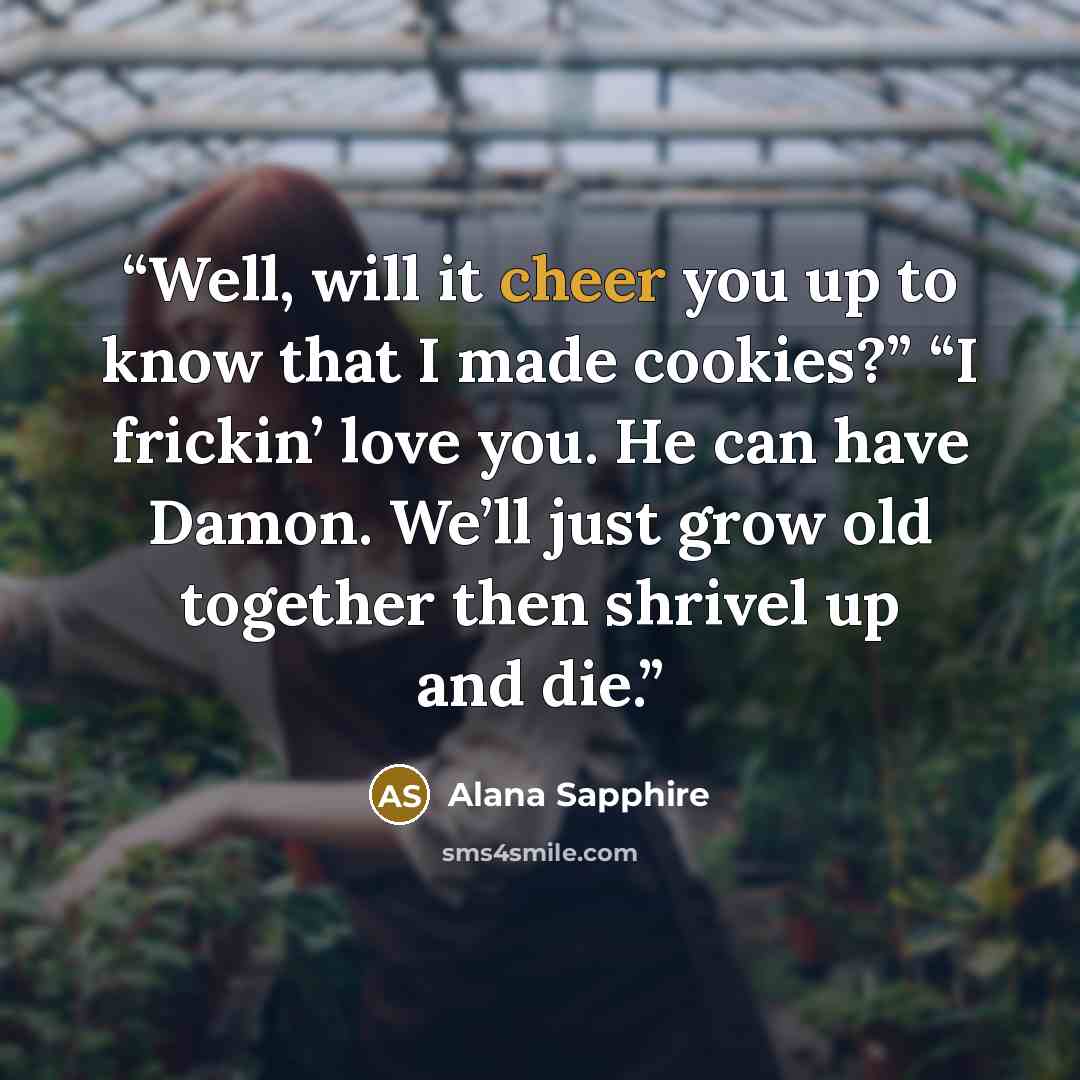 “Well, will it cheer you up to know that I made cookies?” “I frickin’ love you. He can have Damon. We’ll just grow old together then shrivel up and die.” quote by Alana Sapphire