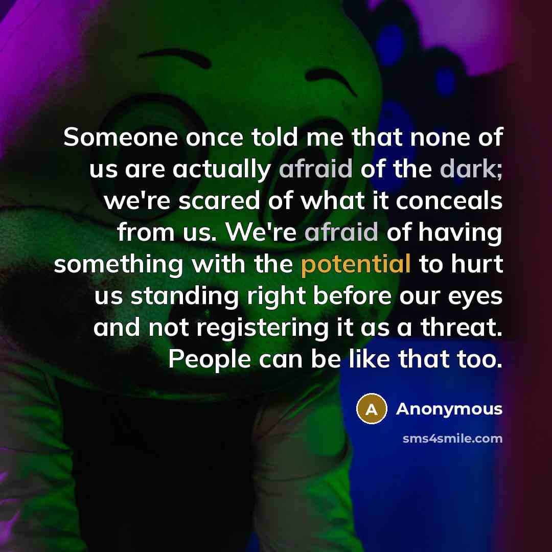 “Someone once told me that none of us are actually afraid of the dark; we're scared of what it conceals from us. We're afraid of having something with the potential to hurt us standing right before our eyes and not registering it as a threat. People can be like that too.” quote by Anonymous
