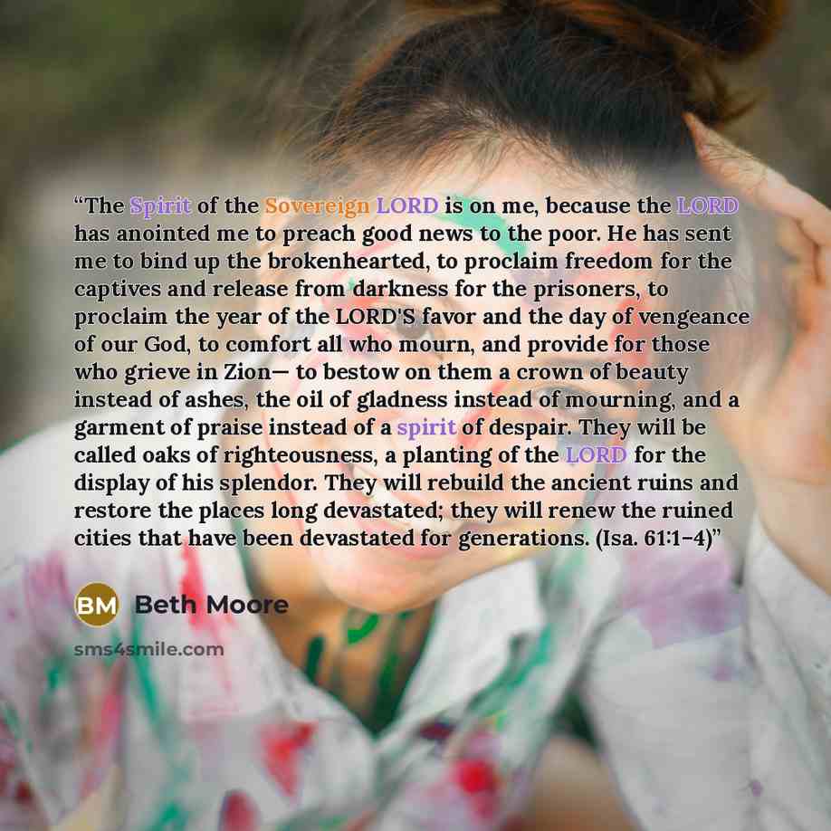 “The Spirit of the Sovereign LORD is on me, because the LORD has anointed me to preach good news to the poor. He has sent me to bind up the brokenhearted, to proclaim freedom for the captives and release from darkness for the prisoners, to proclaim the year of the LORD'S favor and the day of…” quote by Beth Moore