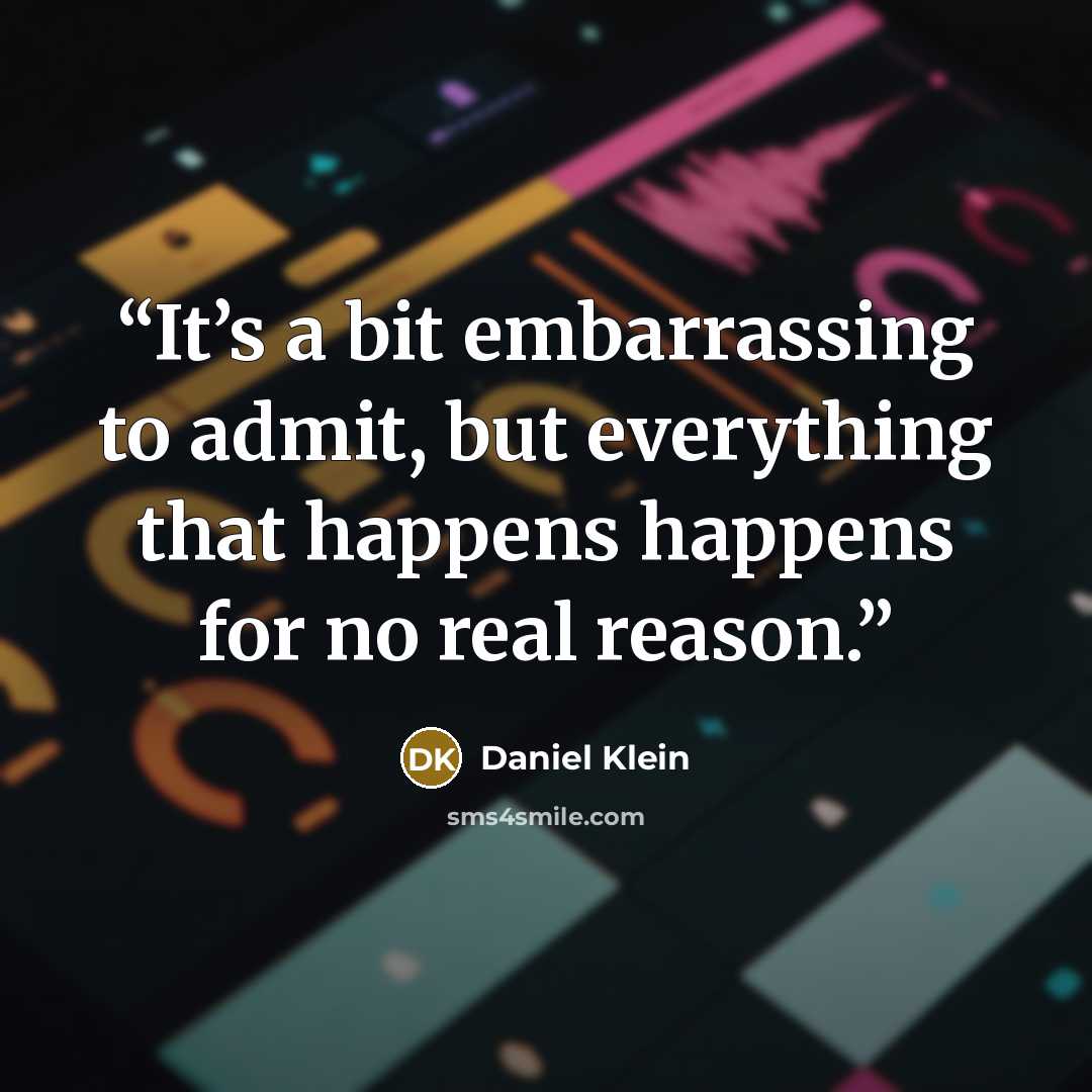 “It’s a bit embarrassing to admit, but everything that happens happens for no real reason.” quote by Daniel Klein