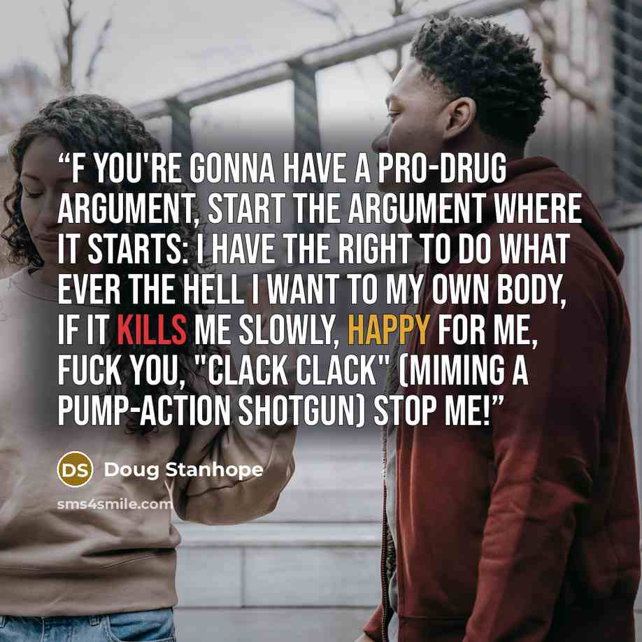 “f you're gonna have a pro-drug argument, start the argument where it starts: I have the right to do what ever the hell I want to my own body, if it kills me slowly, happy for me, fuck you, "clack clack" (miming a pump-action shotgun) stop me!” quote by Doug Stanhope