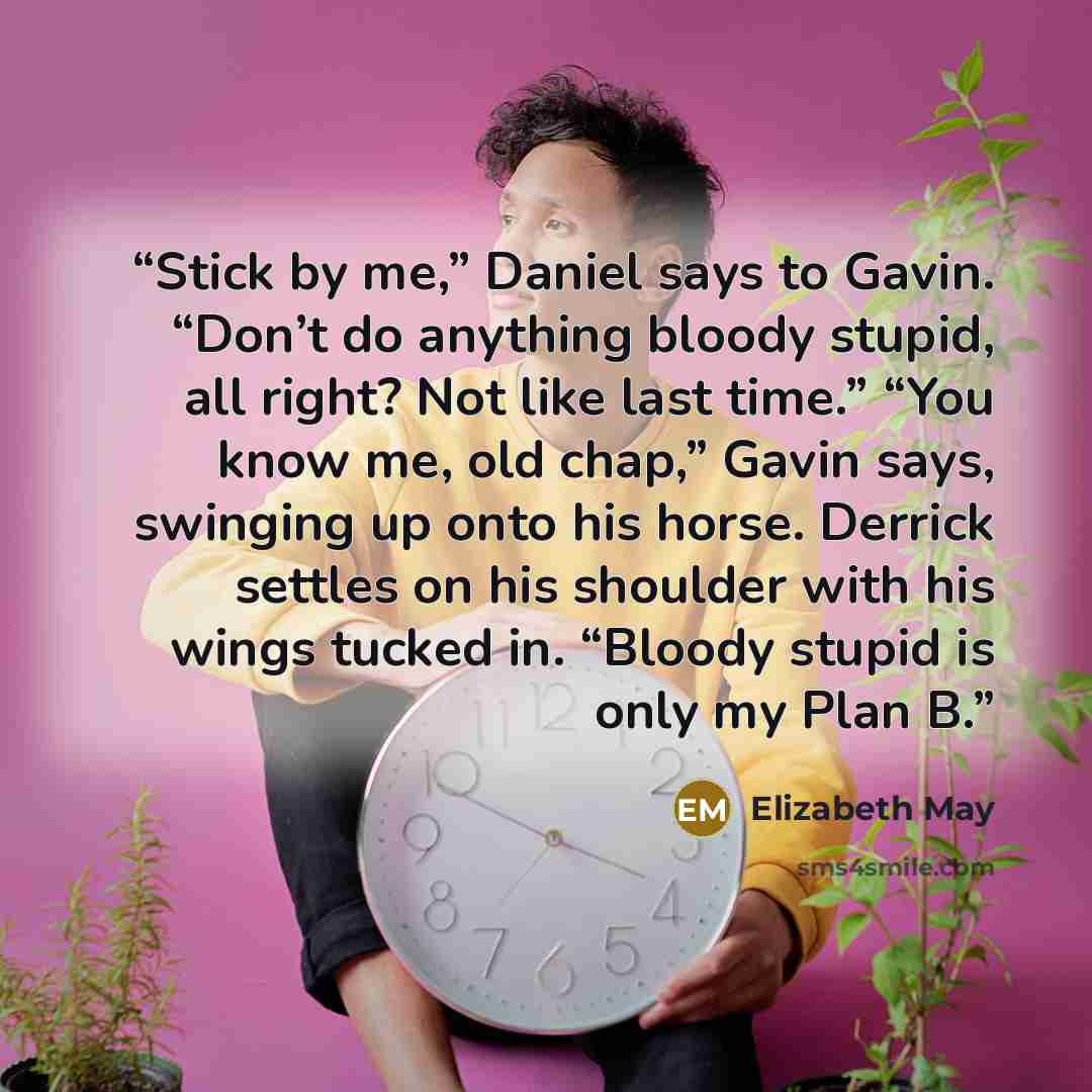 “Stick by me,” Daniel says to Gavin. “Don’t do anything bloody stupid, all right? Not like last time.” “You know me, old chap,” Gavin says, swinging up onto his horse. Derrick settles on his shoulder with his wings tucked in. “Bloody stupid is only my Plan B.” quote by Elizabeth May