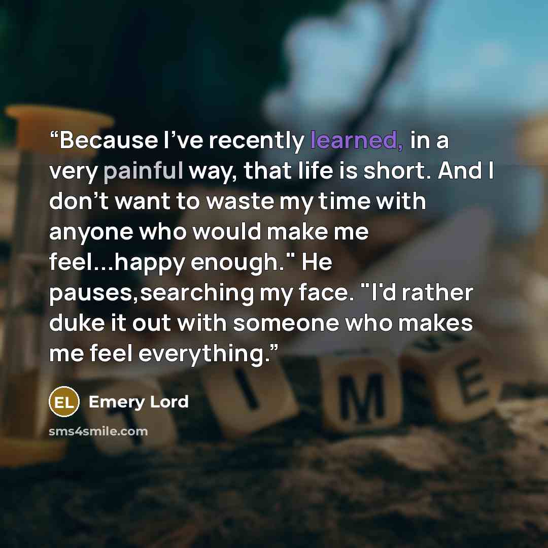 “Because I've recently learned, in a very painful way, that life is short. And I don't want to waste my time with anyone who would make me feel...happy enough." He pauses,searching my face. "I'd rather duke it out with someone who makes me feel everything.” quote by Emery Lord