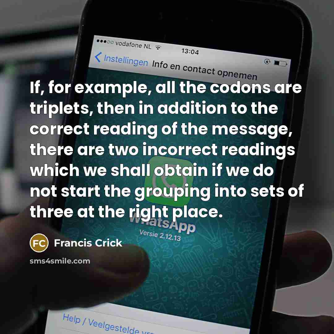 “If, for example, all the codons are triplets, then in addition to the correct reading of the message, there are two incorrect readings which we shall obtain if we do not start the grouping into sets of three at the right place.” quote by Francis Crick
