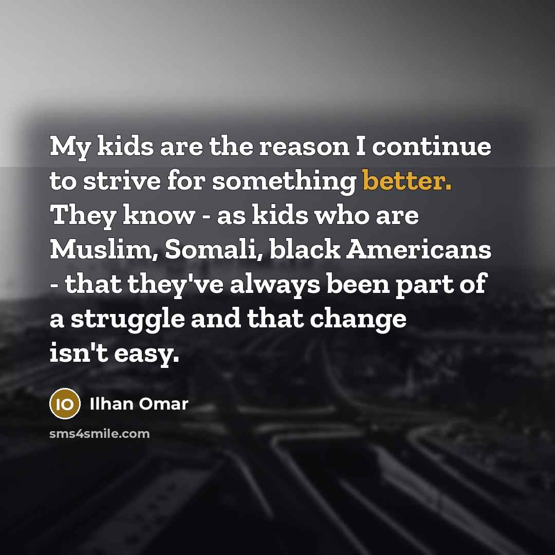 “My kids are the reason I continue to strive for something better. They know - as kids who are Muslim, Somali, black Americans - that they've always been part of a struggle and that change isn't easy.” quote by Ilhan Omar