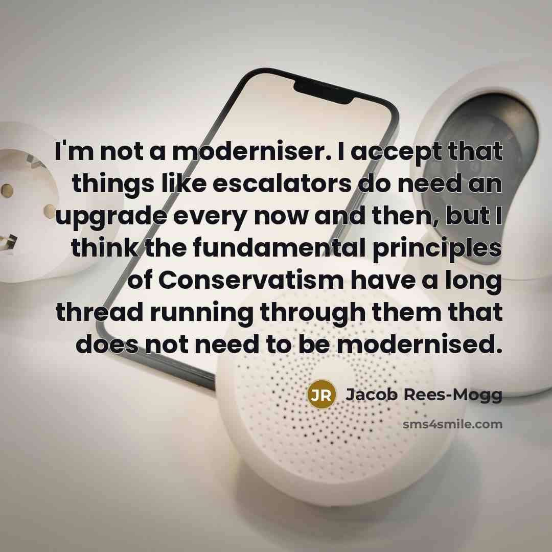 “I'm not a moderniser. I accept that things like escalators do need an upgrade every now and then, but I think the fundamental principles of Conservatism have a long thread running through them that does not need to be modernised.” quote by Jacob Rees-Mogg