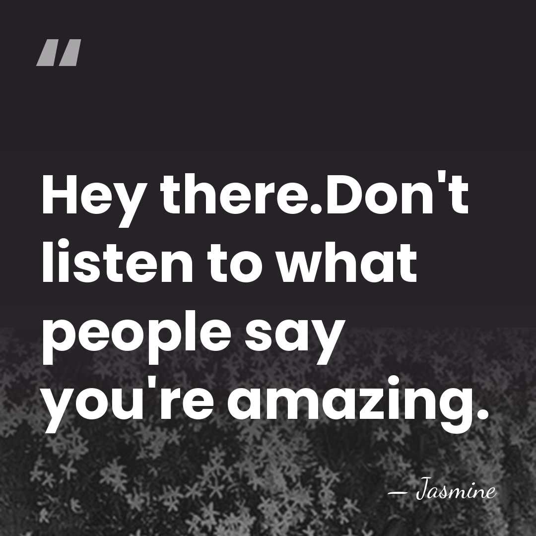 Hey there.Don't listen to what people say you're amazing. - Jasmine