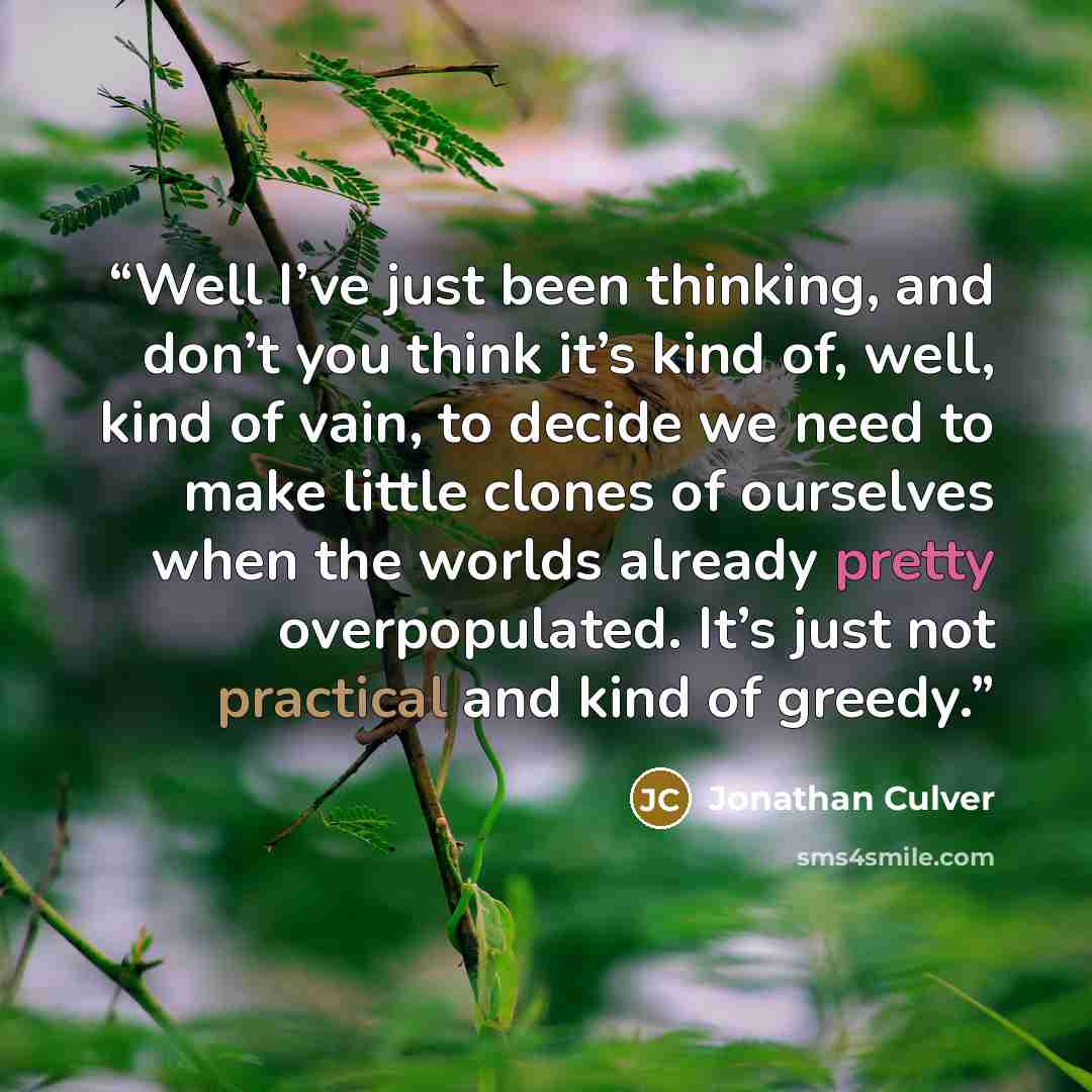 “Well I’ve just been thinking, and don’t you think it’s kind of, well, kind of vain, to decide we need to make little clones of ourselves when the worlds already pretty overpopulated. It’s just not practical and kind of greedy.” quote by Jonathan Culver