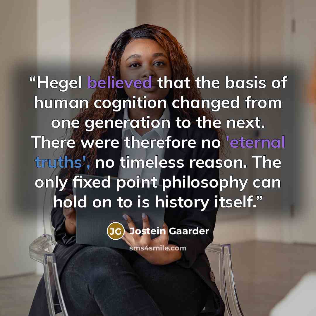 “Hegel believed that the basis of human cognition changed from one generation to the next. There were therefore no 'eternal truths', no timeless reason. The only fixed point philosophy can hold on to is history itself.” quote by Jostein Gaarder