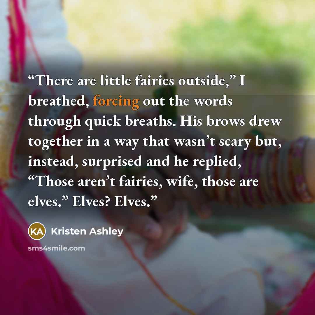 “There are little fairies outside,” I breathed, forcing out the words through quick breaths. His brows drew together in a way that wasn’t scary but, instead, surprised and he replied, “Those aren’t fairies, wife, those are elves.” Elves? Elves.” quote by Kristen Ashley