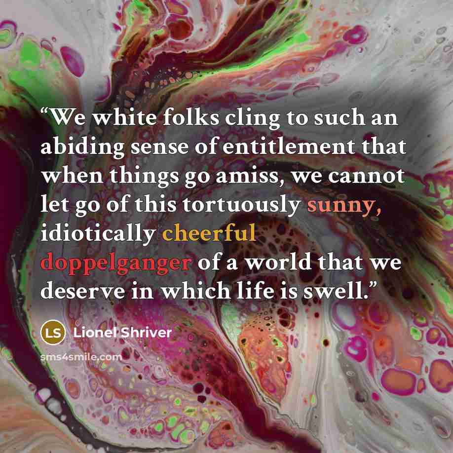 “We white folks cling to such an abiding sense of entitlement that when things go amiss, we cannot let go of this tortuously sunny, idiotically cheerful doppelganger of a world that we deserve in which life is swell.” quote by Lionel Shriver