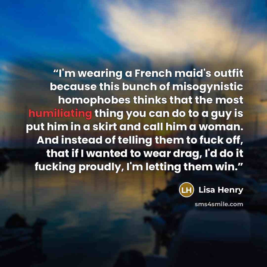 “I'm wearing a French maid's outfit because this bunch of misogynistic homophobes thinks that the most humiliating thing you can do to a guy is put him in a skirt and call him a woman. And instead of telling them to fuck off, that if I wanted to wear drag, I'd do it fucking proudly, I'm letting…” quote by Lisa Henry