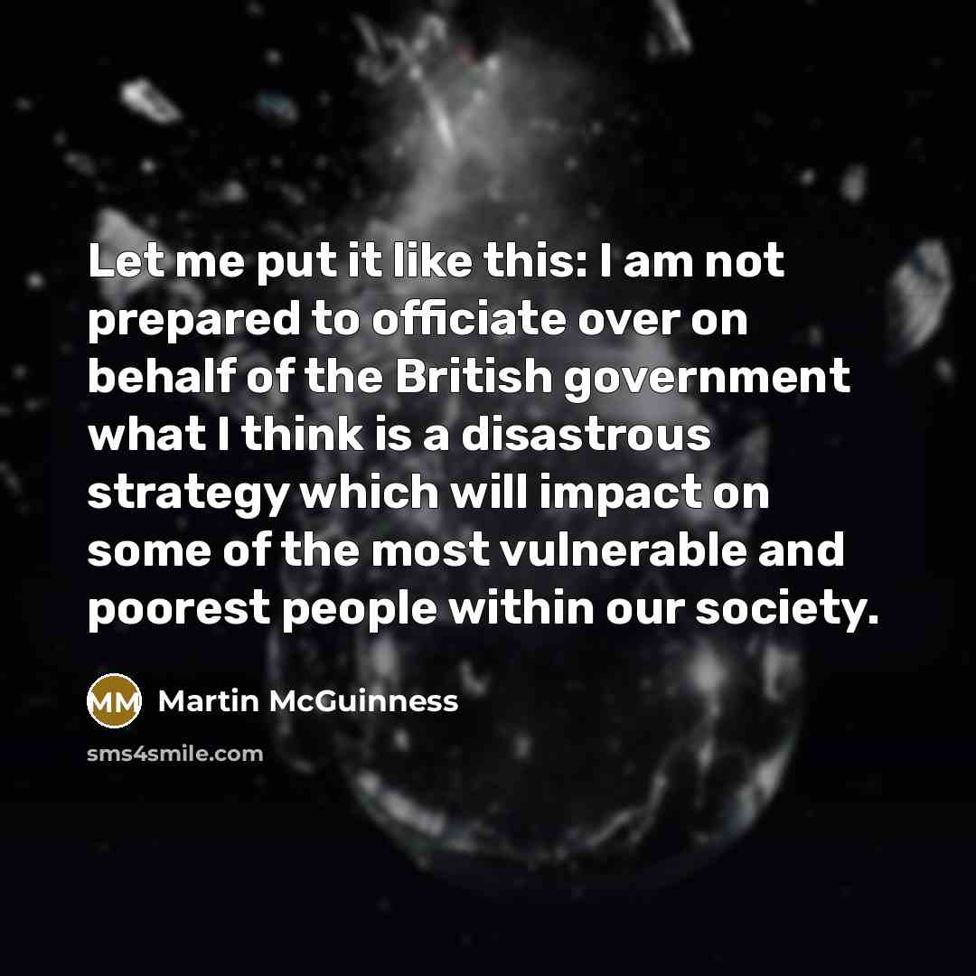 “Let me put it like this: I am not prepared to officiate over on behalf of the British government what I think is a disastrous strategy which will impact on some of the most vulnerable and poorest people within our society.” quote by Martin McGuinness
