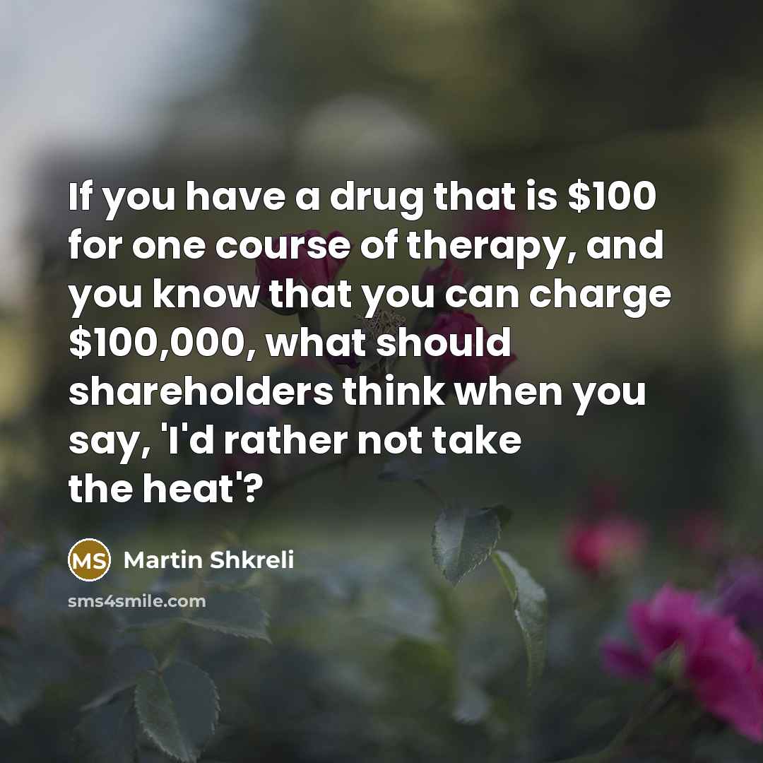 “If you have a drug that is $100 for one course of therapy, and you know that you can charge $100,000, what should shareholders think when you say, 'I'd rather not take the heat'?” quote by Martin Shkreli