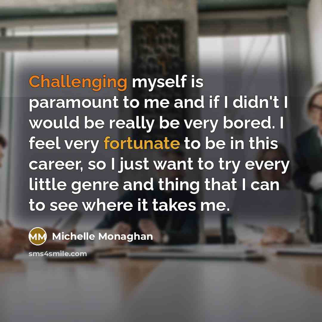 “Challenging myself is paramount to me and if I didn't I would be really be very bored. I feel very fortunate to be in this career, so I just want to try every little genre and thing that I can to see where it takes me.” quote by Michelle Monaghan