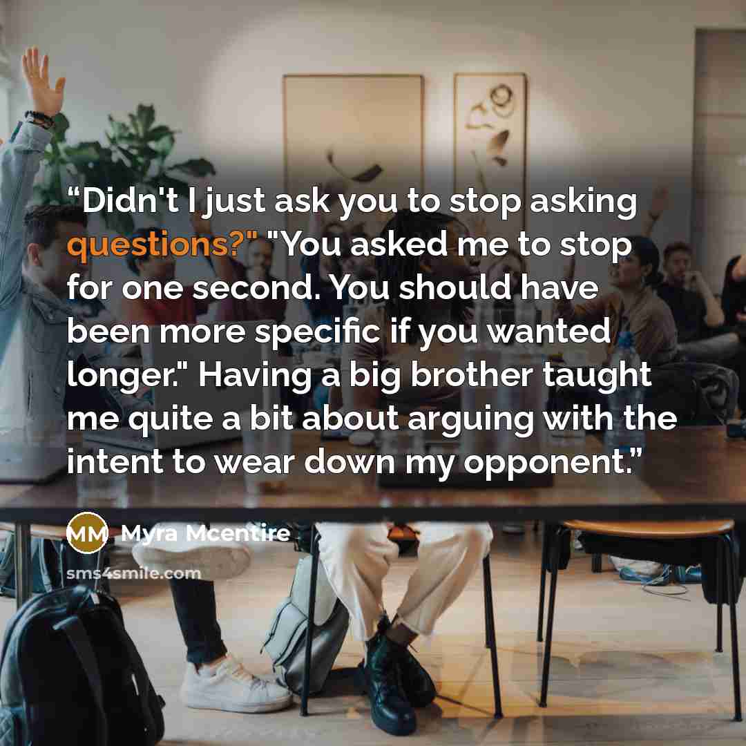 “Didn't I just ask you to stop asking questions?" "You asked me to stop for one second. You should have been more specific if you wanted longer." Having a big brother taught me quite a bit about arguing with the intent to wear down my opponent.” quote by Myra McEntire