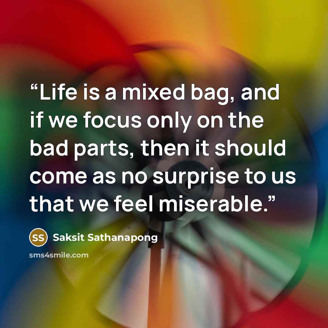 “Life is a mixed bag, and if we focus only on the bad parts, then it should come as no surprise to us that we feel miserable.” quote by Saksit Sathanapong