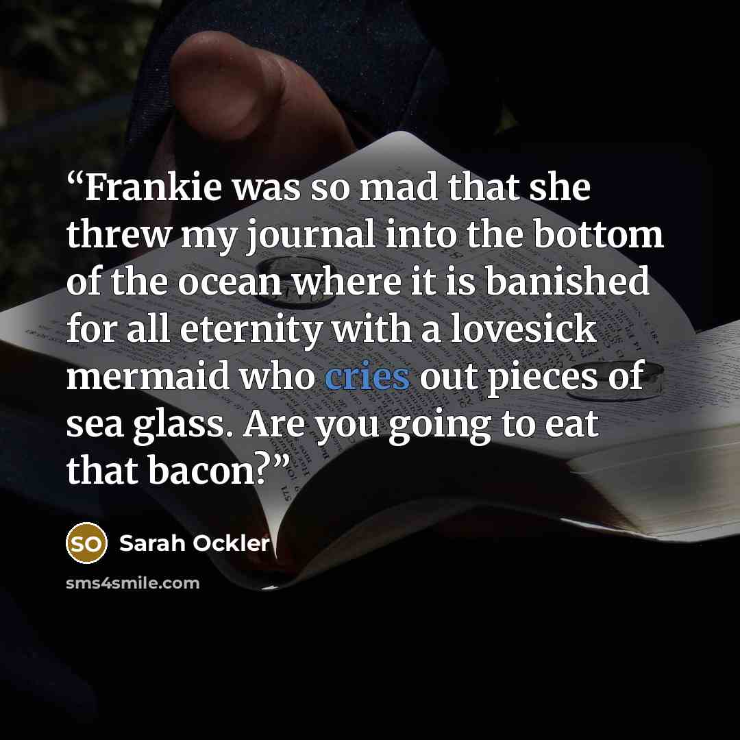 “Frankie was so mad that she threw my journal into the bottom of the ocean where it is banished for all eternity with a lovesick mermaid who cries out pieces of sea glass. Are you going to eat that bacon?” quote by Sarah Ockler