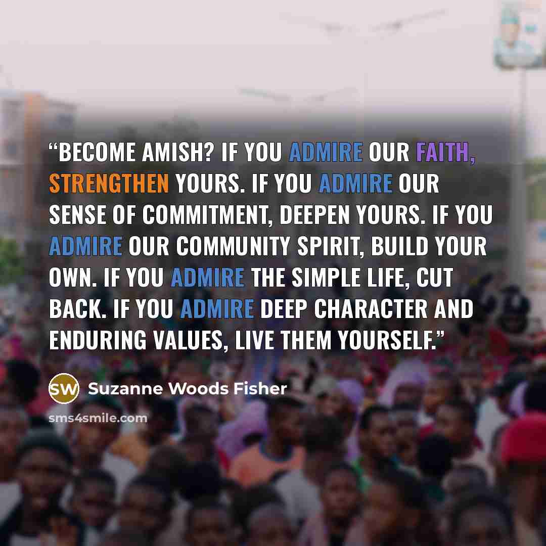 “Become Amish? If you admire our faith, strengthen yours. If you admire our sense of commitment, deepen yours. If you admire our community spirit, build your own. If you admire the simple life, cut back. If you admire deep character and enduring values, live them yourself.” quote by Suzanne Woods Fisher