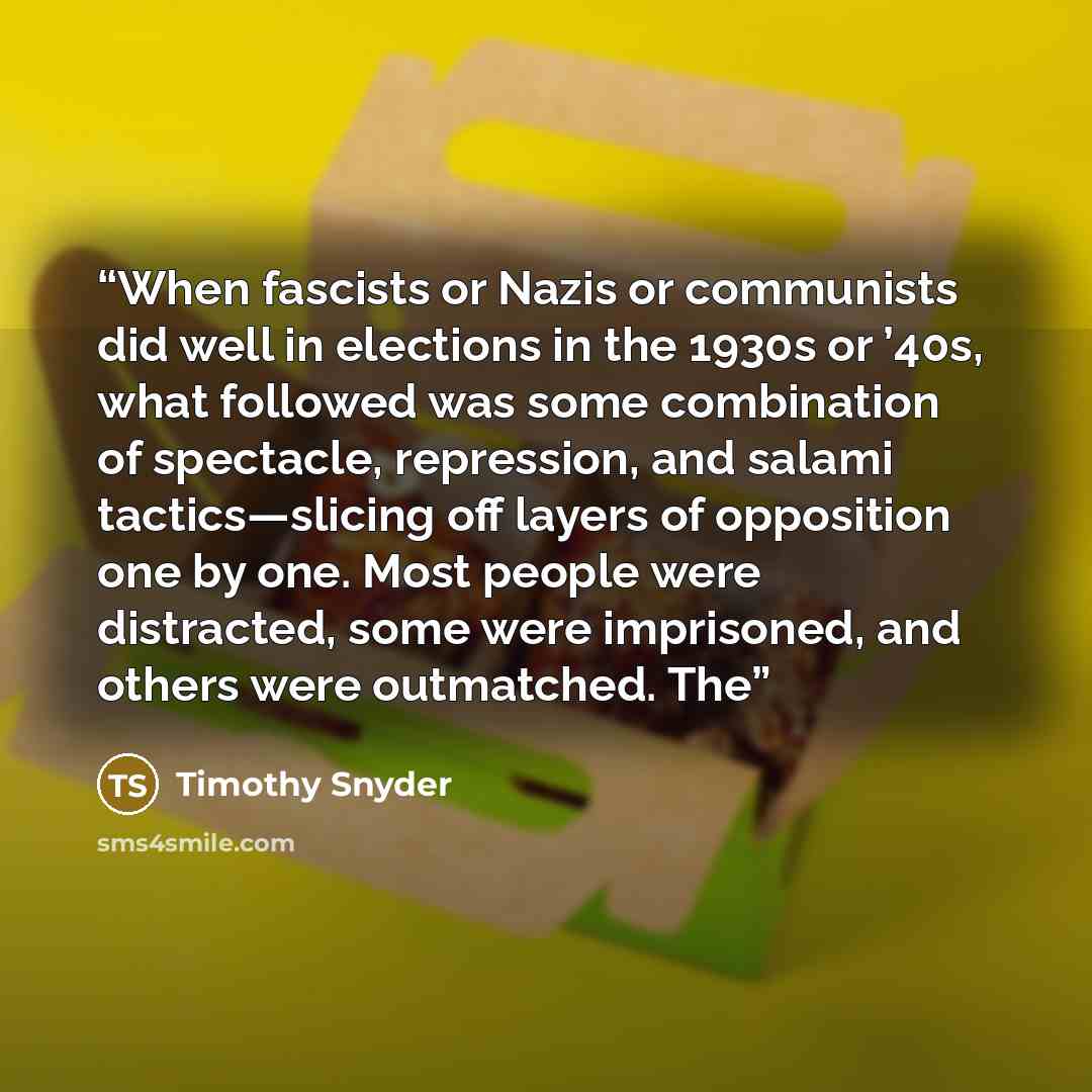 “When fascists or Nazis or communists did well in elections in the 1930s or ’40s, what followed was some combination of spectacle, repression, and salami tactics—slicing off layers of opposition one by one. Most people were distracted, some were imprisoned, and others were outmatched. The” quote by Timothy Snyder