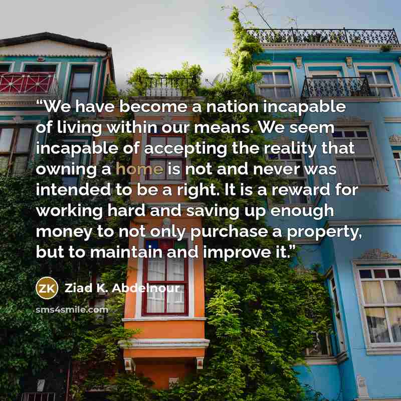 “We have become a nation incapable of living within our means. We seem incapable of accepting the reality that owning a home is not and never was intended to be a right. It is a reward for working hard and saving up enough money to not only purchase a property, but to maintain and improve it.” quote by Ziad K. Abdelnour