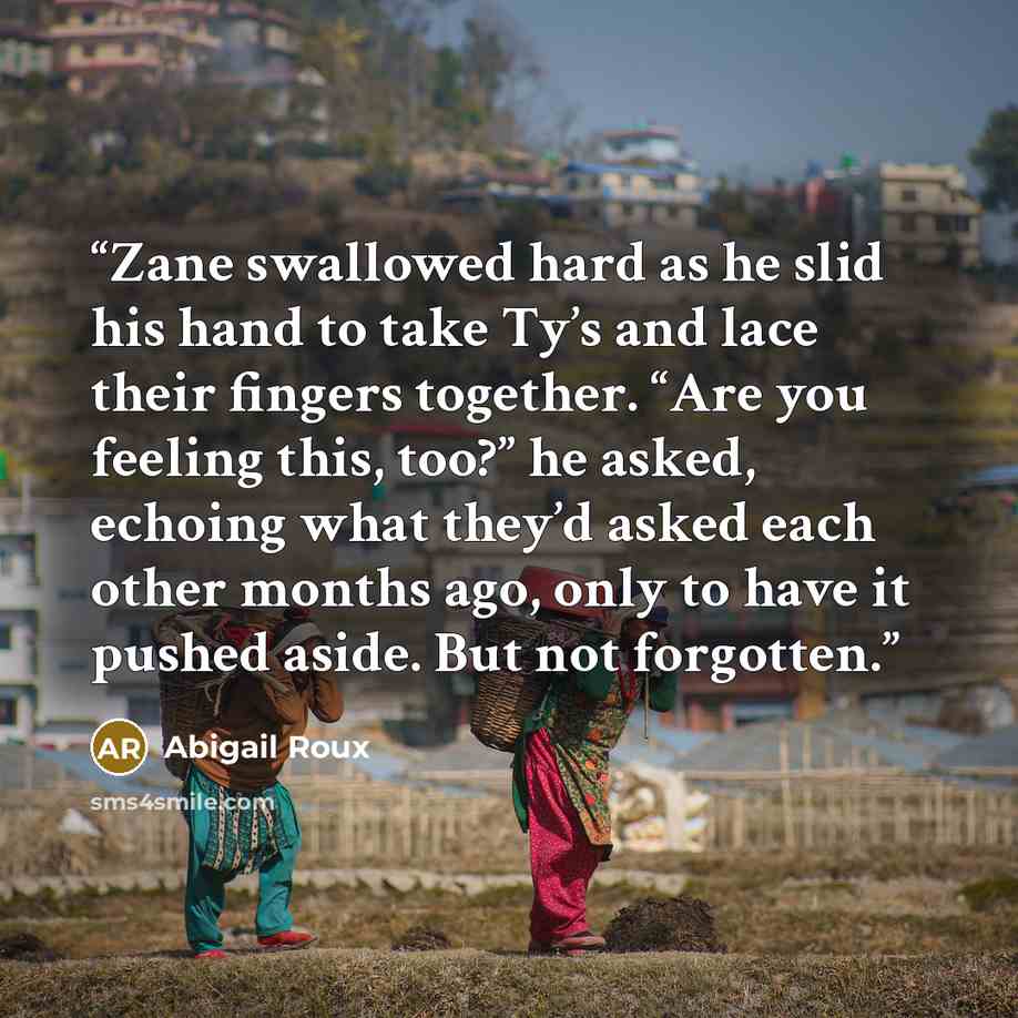 “Zane swallowed hard as he slid his hand to take Ty’s and lace their fingers together. “Are you feeling this, too?” he asked, echoing what they’d asked each other months ago, only to have it pushed aside. But not forgotten.” quote by Abigail Roux