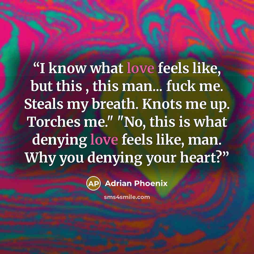 “I know what love feels like, but this , this man... fuck me. Steals my breath. Knots me up. Torches me." "No, this is what denying love feels like, man. Why you denying your heart?” quote by Adrian Phoenix