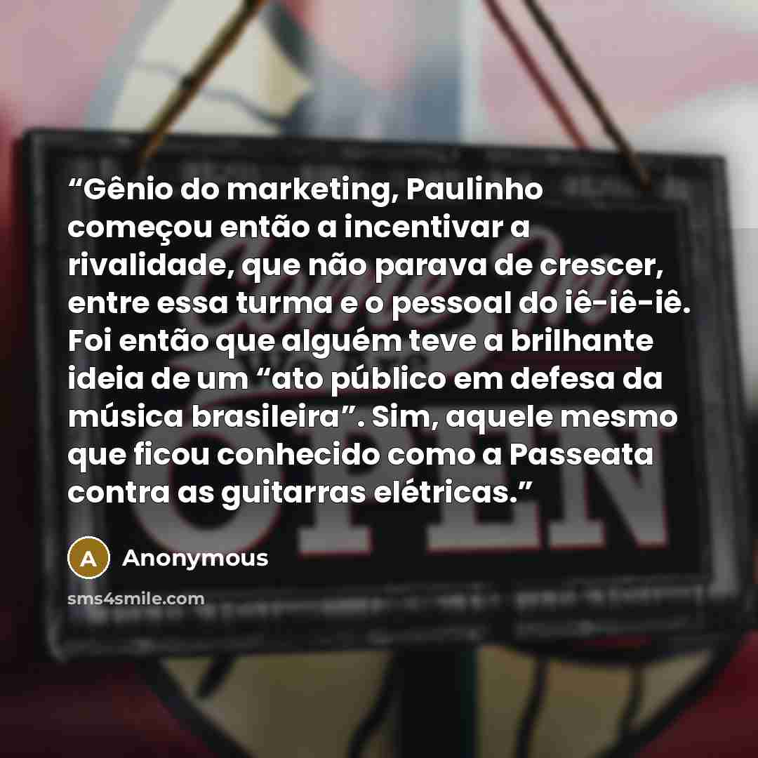 “Gênio do marketing, Paulinho começou então a incentivar a rivalidade, que não parava de crescer, entre essa turma e o pessoal do iê-iê-iê. Foi então que alguém teve a brilhante ideia de um “ato público em defesa da música brasileira”. Sim, aquele mesmo que ficou conhecido como a Passeata contra as…” quote by Anonymous