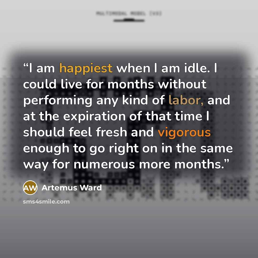 “I am happiest when I am idle. I could live for months without performing any kind of labor, and at the expiration of that time I should feel fresh and vigorous enough to go right on in the same way for numerous more months.” quote by Artemus Ward
