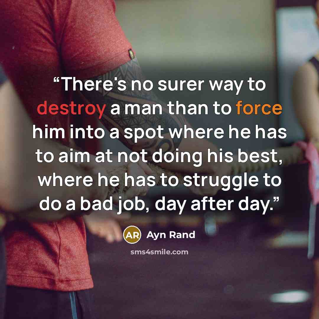 “There's no surer way to destroy a man than to force him into a spot where he has to aim at not doing his best, where he has to struggle to do a bad job, day after day.” quote by Ayn Rand