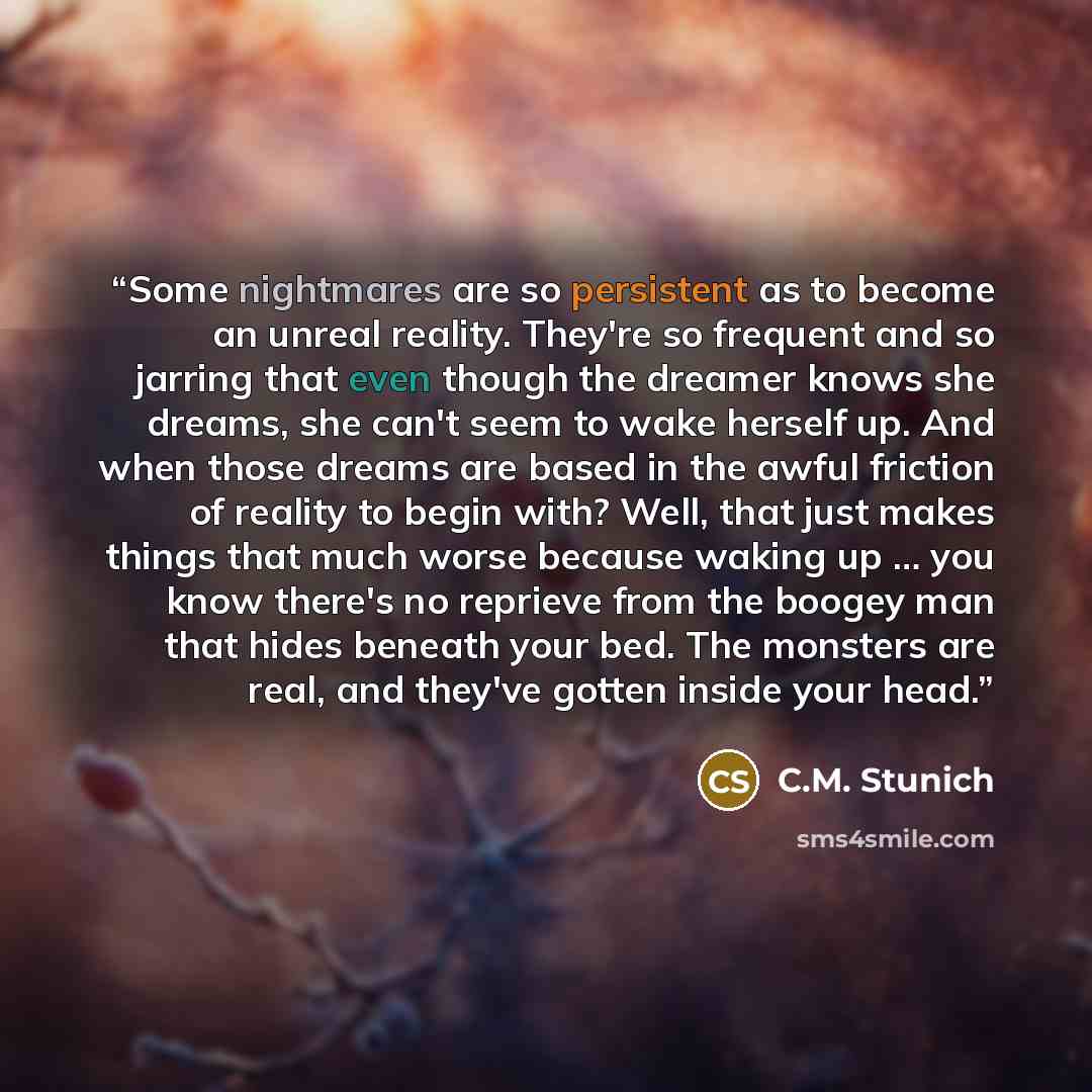 “Some nightmares are so persistent as to become an unreal reality. They're so frequent and so jarring that even though the dreamer knows she dreams, she can't seem to wake herself up. And when those dreams are based in the awful friction of reality to begin with? Well, that just makes things that…” quote by C.M. Stunich