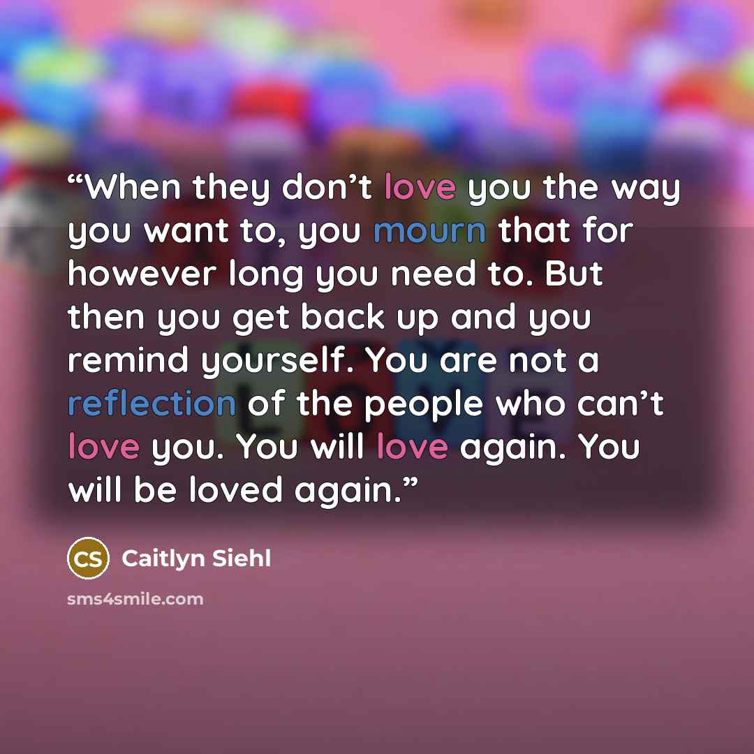 “When they don’t love you the way you want to, you mourn that for however long you need to. But then you get back up and you remind yourself. You are not a reflection of the people who can’t love you. You will love again. You will be loved again.” quote by Caitlyn Siehl