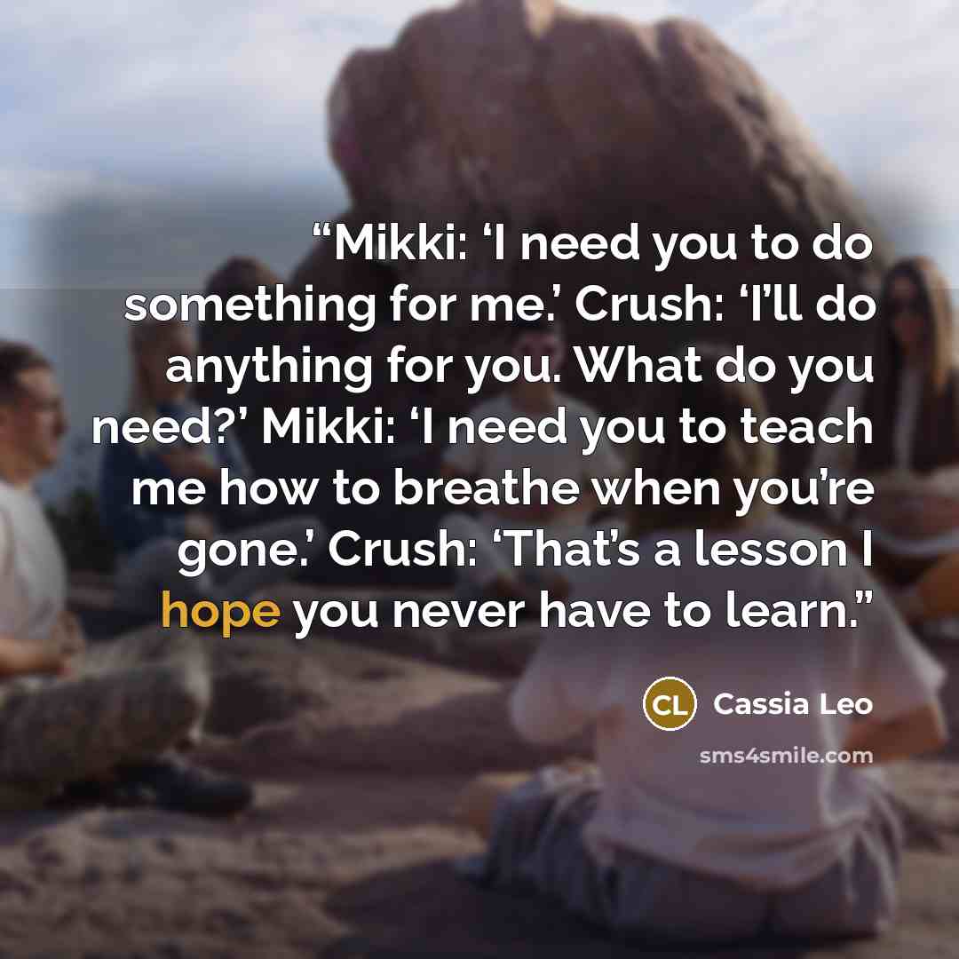 “Mikki: ‘I need you to do something for me.’ Crush: ‘I’ll do anything for you. What do you need?’ Mikki: ‘I need you to teach me how to breathe when you’re gone.’ Crush: ‘That’s a lesson I hope you never have to learn.” quote by Cassia Leo